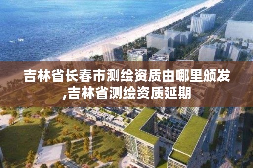 吉林省长春市测绘资质由哪里颁发,吉林省测绘资质延期