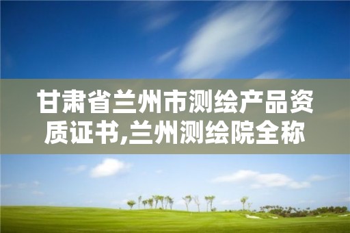 甘肃省兰州市测绘产品资质证书,兰州测绘院全称