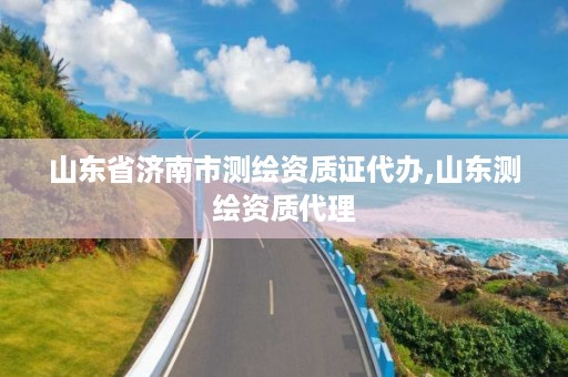 山东省济南市测绘资质证代办,山东测绘资质代理