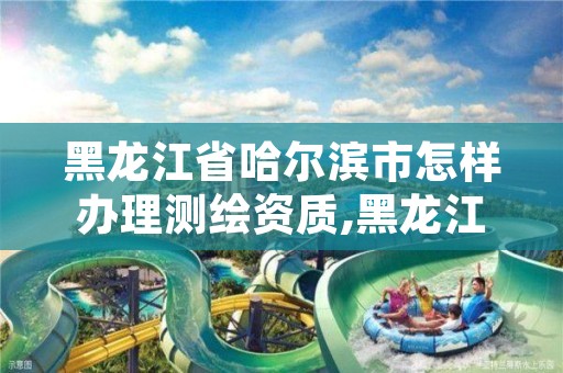 黑龙江省哈尔滨市怎样办理测绘资质,黑龙江省哈尔滨市测绘局