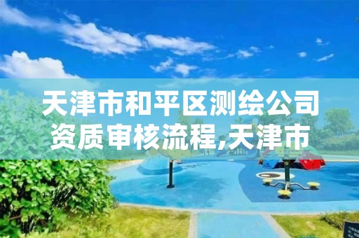 天津市和平区测绘公司资质审核流程,天津市和平区测绘公司资质审核流程表