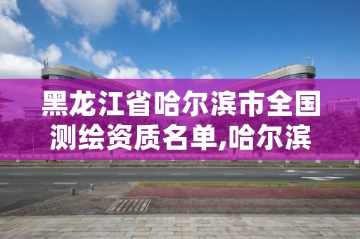 黑龙江省哈尔滨市全国测绘资质名单,哈尔滨测绘局位置