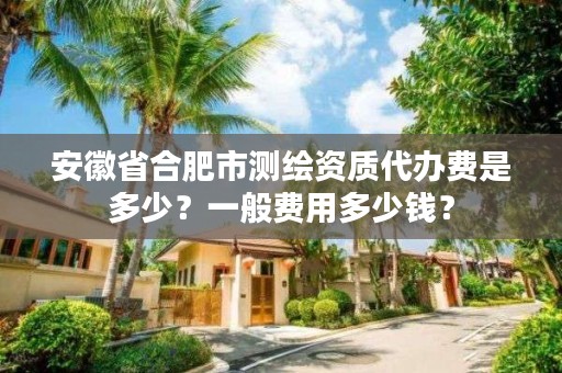 安徽省合肥市测绘资质代办费是多少？一般费用多少钱？