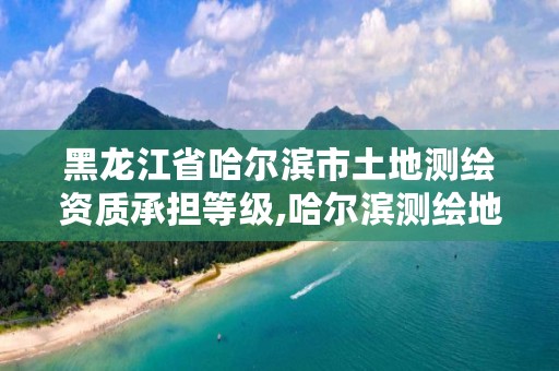 黑龙江省哈尔滨市土地测绘资质承担等级,哈尔滨测绘地理信息局招聘公告