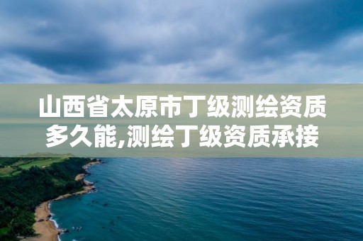 山西省太原市丁级测绘资质多久能,测绘丁级资质承接范围