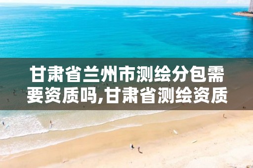 甘肃省兰州市测绘分包需要资质吗,甘肃省测绘资质单位