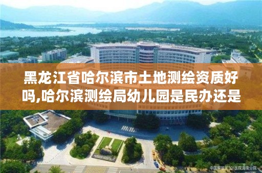 黑龙江省哈尔滨市土地测绘资质好吗,哈尔滨测绘局幼儿园是民办还是公办