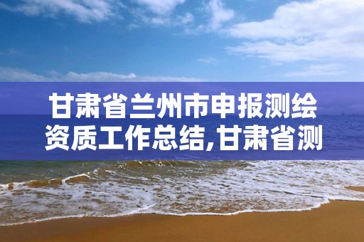 甘肃省兰州市申报测绘资质工作总结,甘肃省测绘单位