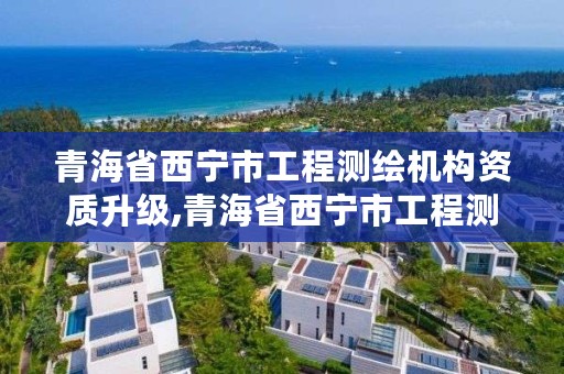 青海省西宁市工程测绘机构资质升级,青海省西宁市工程测绘机构资质升级名单