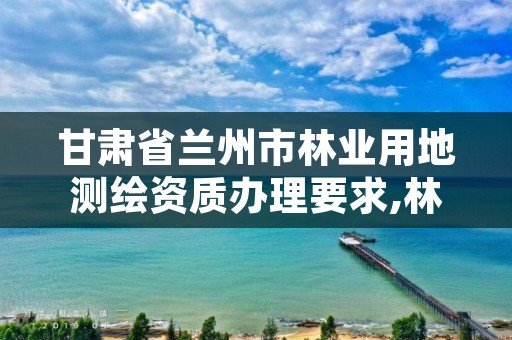 甘肃省兰州市林业用地测绘资质办理要求,林地测绘怎么收费的