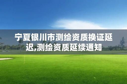 宁夏银川市测绘资质换证延迟,测绘资质延续通知