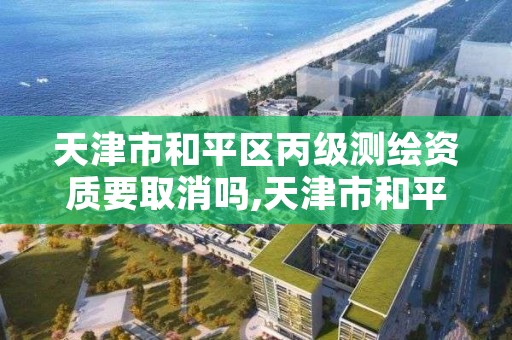 天津市和平区丙级测绘资质要取消吗,天津市和平区丙级测绘资质要取消吗今天