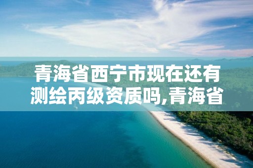 青海省西宁市现在还有测绘丙级资质吗,青海省西宁市测绘院