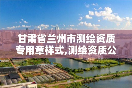 甘肃省兰州市测绘资质专用章样式,测绘资质公示在哪里查询