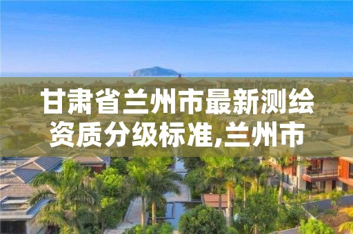 甘肃省兰州市最新测绘资质分级标准,兰州市测绘公司有哪些