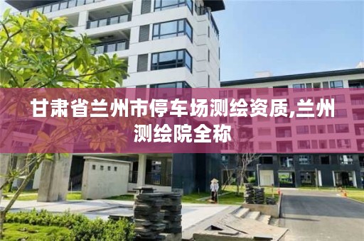 甘肃省兰州市停车场测绘资质,兰州测绘院全称