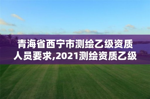 青海省西宁市测绘乙级资质人员要求,2021测绘资质乙级人员要求