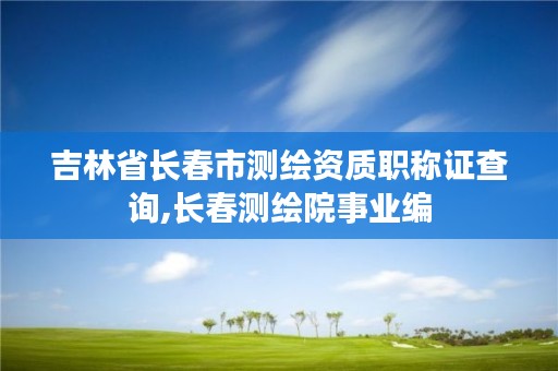 吉林省长春市测绘资质职称证查询,长春测绘院事业编