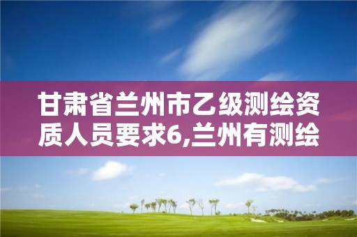 甘肃省兰州市乙级测绘资质人员要求6,兰州有测绘资质的公司有