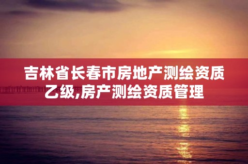 吉林省长春市房地产测绘资质乙级,房产测绘资质管理