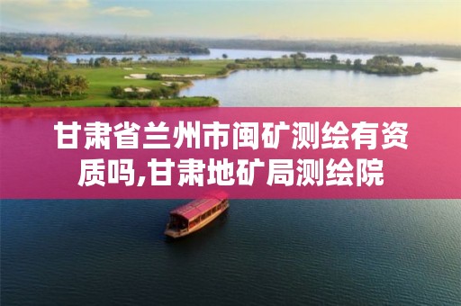 甘肃省兰州市闽矿测绘有资质吗,甘肃地矿局测绘院