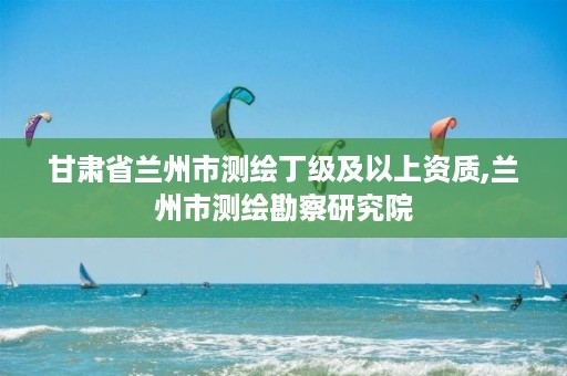 甘肃省兰州市测绘丁级及以上资质,兰州市测绘勘察研究院