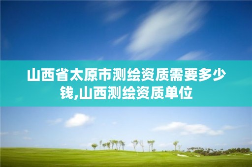 山西省太原市测绘资质需要多少钱,山西测绘资质单位