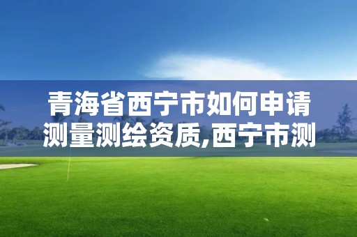 青海省西宁市如何申请测量测绘资质,西宁市测绘院招聘公示