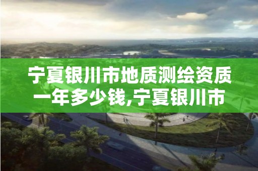 宁夏银川市地质测绘资质一年多少钱,宁夏银川市地质测绘资质一年多少钱啊