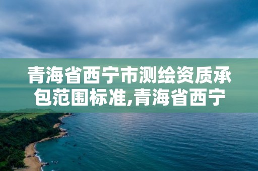 青海省西宁市测绘资质承包范围标准,青海省西宁市测绘资质承包范围标准最新