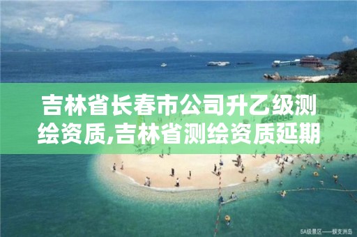 吉林省长春市公司升乙级测绘资质,吉林省测绘资质延期