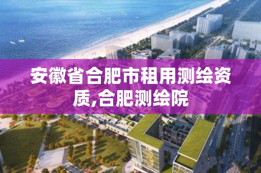 安徽省合肥市租用测绘资质,合肥测绘院