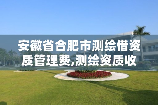 安徽省合肥市测绘借资质管理费,测绘资质收费标准