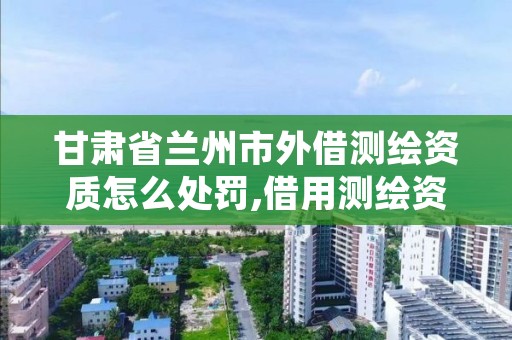 甘肃省兰州市外借测绘资质怎么处罚,借用测绘资质违法