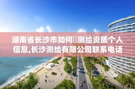 湖南省长沙市如何査测绘资质个人信息,长沙测绘有限公司联系电话