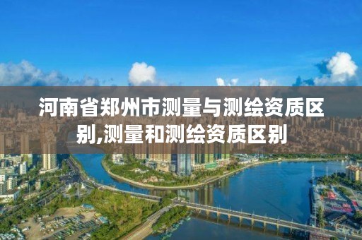 河南省郑州市测量与测绘资质区别,测量和测绘资质区别