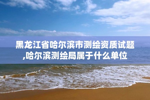 黑龙江省哈尔滨市测绘资质试题,哈尔滨测绘局属于什么单位