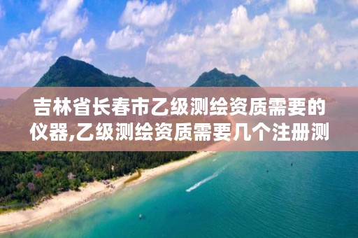 吉林省长春市乙级测绘资质需要的仪器,乙级测绘资质需要几个注册测绘师师