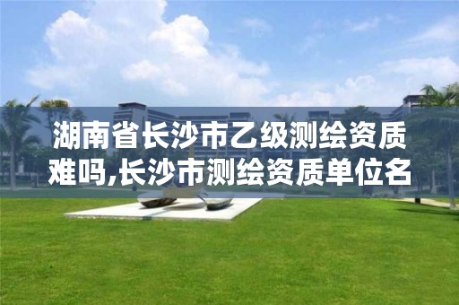 湖南省长沙市乙级测绘资质难吗,长沙市测绘资质单位名单