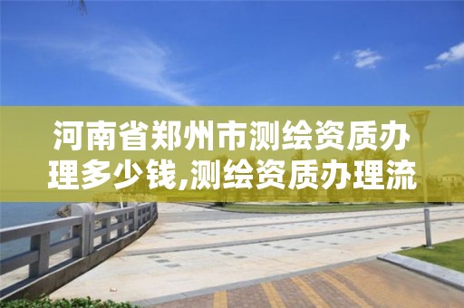 河南省郑州市测绘资质办理多少钱,测绘资质办理流程