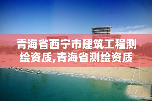 青海省西宁市建筑工程测绘资质,青海省测绘资质延期公告