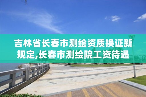 吉林省长春市测绘资质换证新规定,长春市测绘院工资待遇