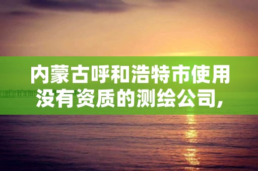 内蒙古呼和浩特市使用没有资质的测绘公司,呼和浩特测绘局电话