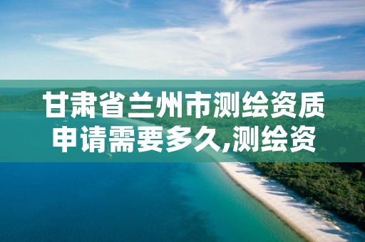 甘肃省兰州市测绘资质申请需要多久,测绘资质申报时间