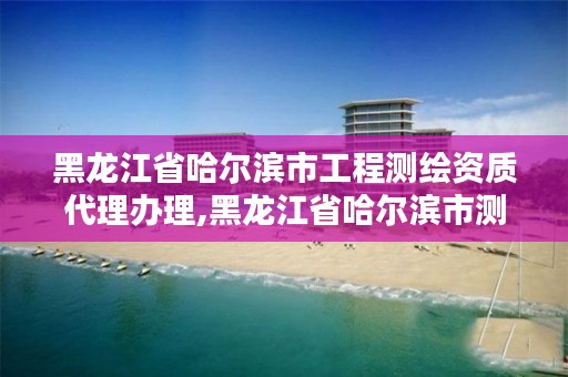 黑龙江省哈尔滨市工程测绘资质代理办理,黑龙江省哈尔滨市测绘局