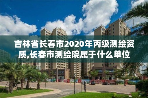 吉林省长春市2020年丙级测绘资质,长春市测绘院属于什么单位