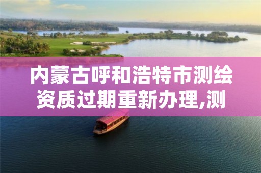 内蒙古呼和浩特市测绘资质过期重新办理,测绘资质过期的测绘报告有效吗