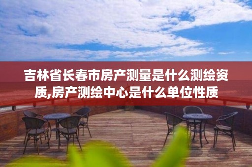 吉林省长春市房产测量是什么测绘资质,房产测绘中心是什么单位性质