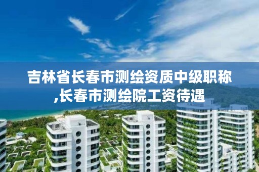 吉林省长春市测绘资质中级职称,长春市测绘院工资待遇