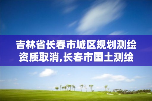 吉林省长春市城区规划测绘资质取消,长春市国土测绘院